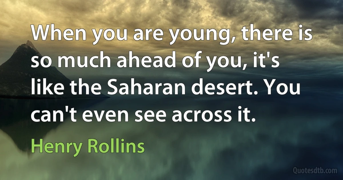 When you are young, there is so much ahead of you, it's like the Saharan desert. You can't even see across it. (Henry Rollins)