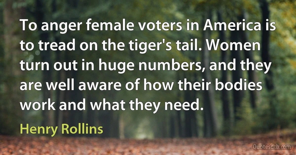 To anger female voters in America is to tread on the tiger's tail. Women turn out in huge numbers, and they are well aware of how their bodies work and what they need. (Henry Rollins)