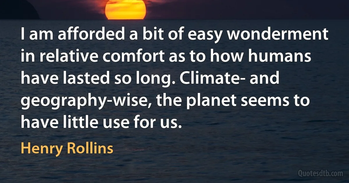 I am afforded a bit of easy wonderment in relative comfort as to how humans have lasted so long. Climate- and geography-wise, the planet seems to have little use for us. (Henry Rollins)