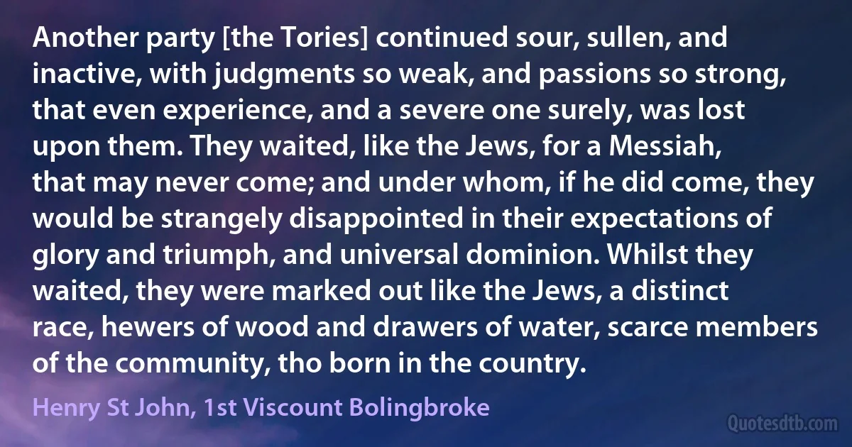 Another party [the Tories] continued sour, sullen, and inactive, with judgments so weak, and passions so strong, that even experience, and a severe one surely, was lost upon them. They waited, like the Jews, for a Messiah, that may never come; and under whom, if he did come, they would be strangely disappointed in their expectations of glory and triumph, and universal dominion. Whilst they waited, they were marked out like the Jews, a distinct race, hewers of wood and drawers of water, scarce members of the community, tho born in the country. (Henry St John, 1st Viscount Bolingbroke)