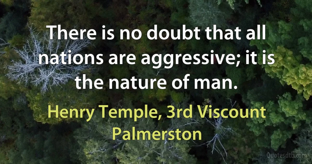 There is no doubt that all nations are aggressive; it is the nature of man. (Henry Temple, 3rd Viscount Palmerston)