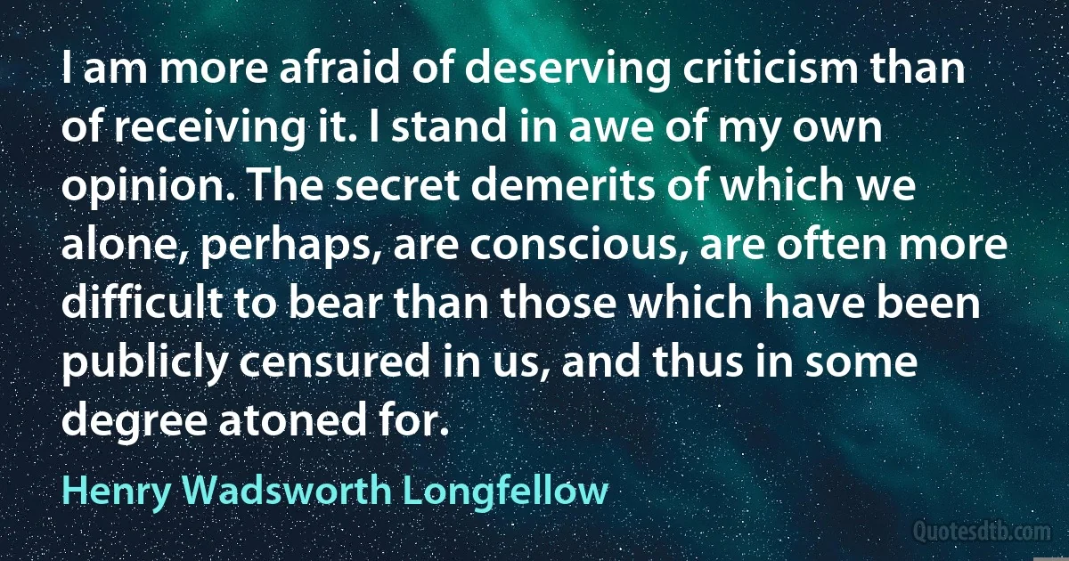 I am more afraid of deserving criticism than of receiving it. I stand in awe of my own opinion. The secret demerits of which we alone, perhaps, are conscious, are often more difficult to bear than those which have been publicly censured in us, and thus in some degree atoned for. (Henry Wadsworth Longfellow)