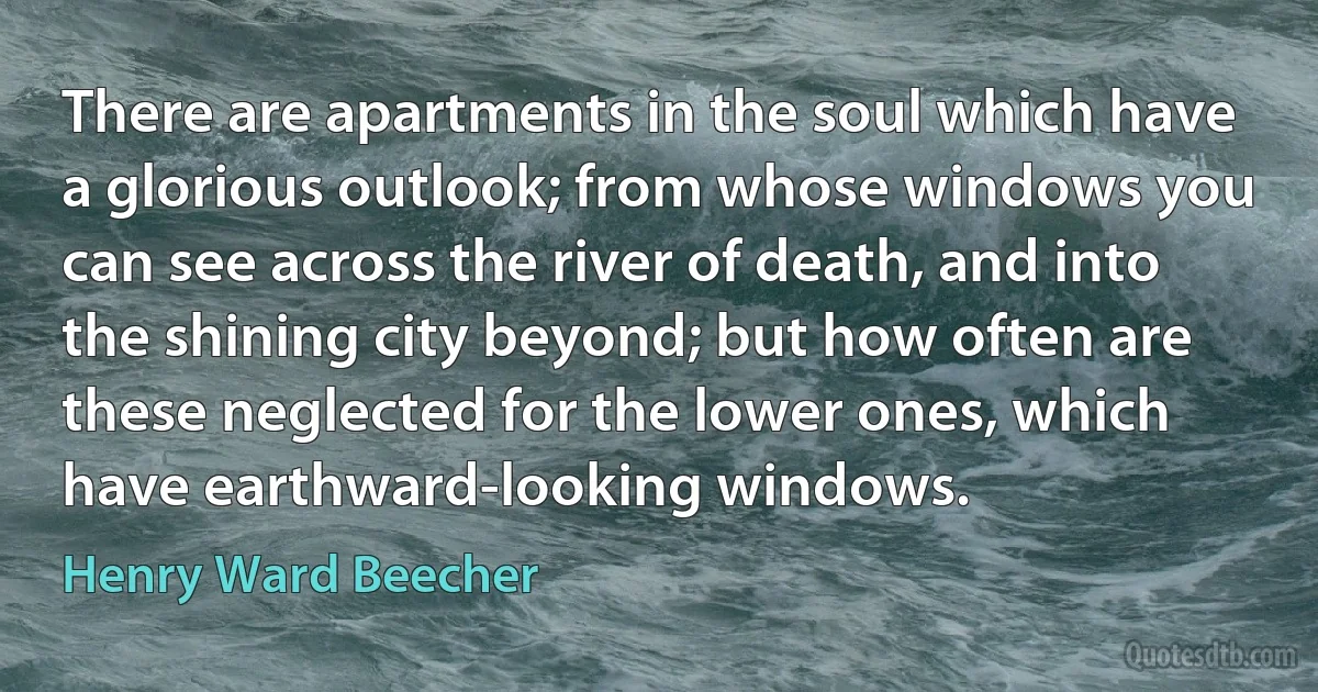 There are apartments in the soul which have a glorious outlook; from whose windows you can see across the river of death, and into the shining city beyond; but how often are these neglected for the lower ones, which have earthward-looking windows. (Henry Ward Beecher)