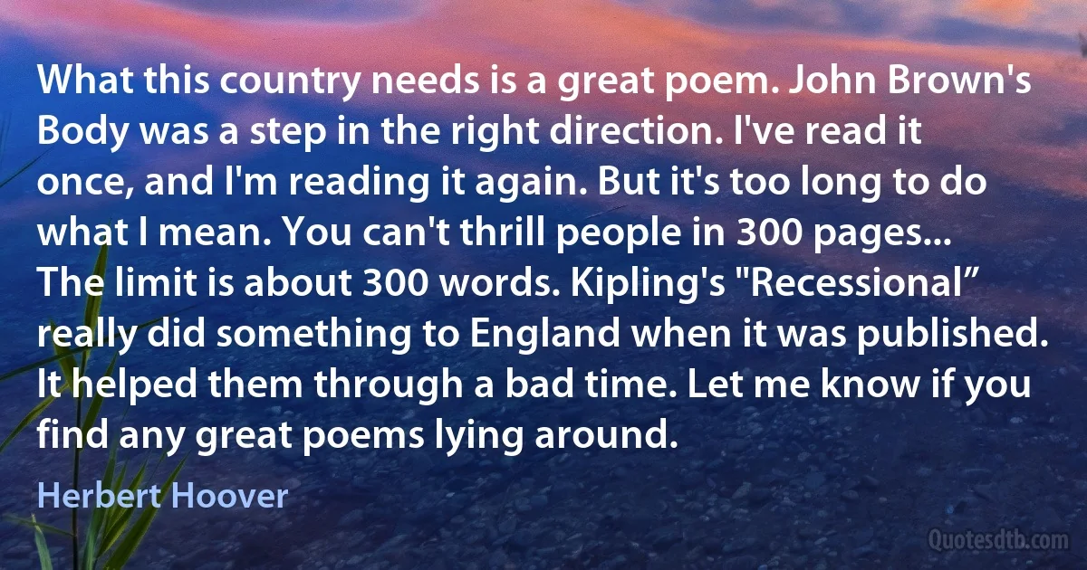 What this country needs is a great poem. John Brown's Body was a step in the right direction. I've read it once, and I'm reading it again. But it's too long to do what I mean. You can't thrill people in 300 pages... The limit is about 300 words. Kipling's "Recessional” really did something to England when it was published. It helped them through a bad time. Let me know if you find any great poems lying around. (Herbert Hoover)