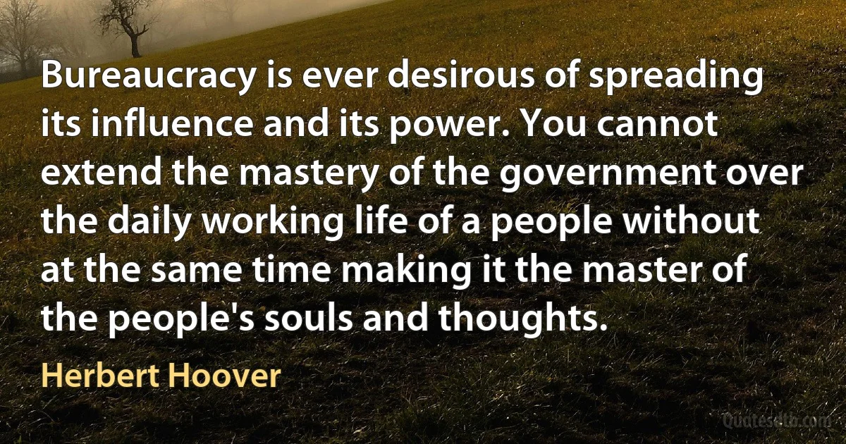 Bureaucracy is ever desirous of spreading its influence and its power. You cannot extend the mastery of the government over the daily working life of a people without at the same time making it the master of the people's souls and thoughts. (Herbert Hoover)