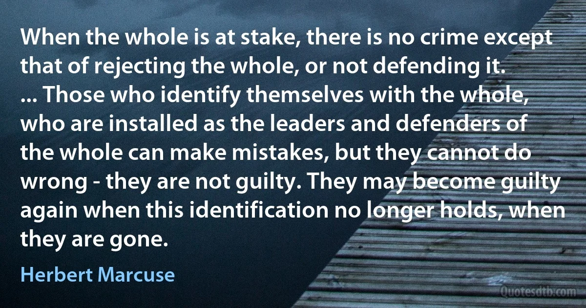 When the whole is at stake, there is no crime except that of rejecting the whole, or not defending it. ... Those who identify themselves with the whole, who are installed as the leaders and defenders of the whole can make mistakes, but they cannot do wrong - they are not guilty. They may become guilty again when this identification no longer holds, when they are gone. (Herbert Marcuse)