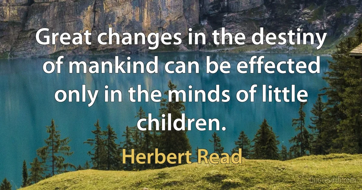 Great changes in the destiny of mankind can be effected only in the minds of little children. (Herbert Read)