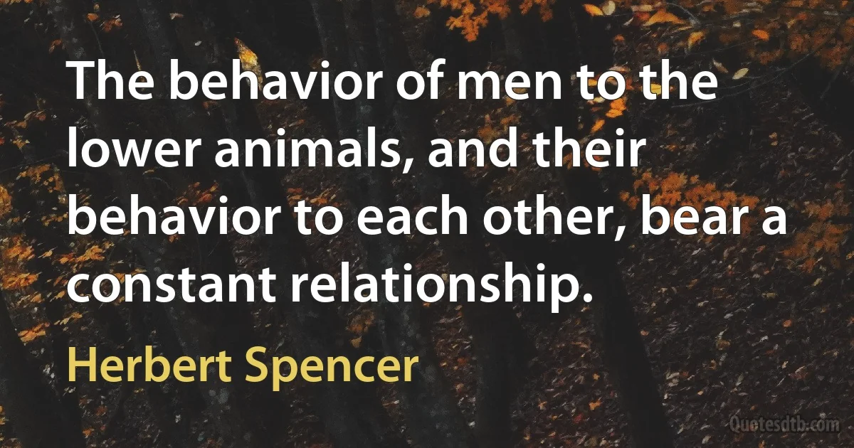 The behavior of men to the lower animals, and their behavior to each other, bear a constant relationship. (Herbert Spencer)