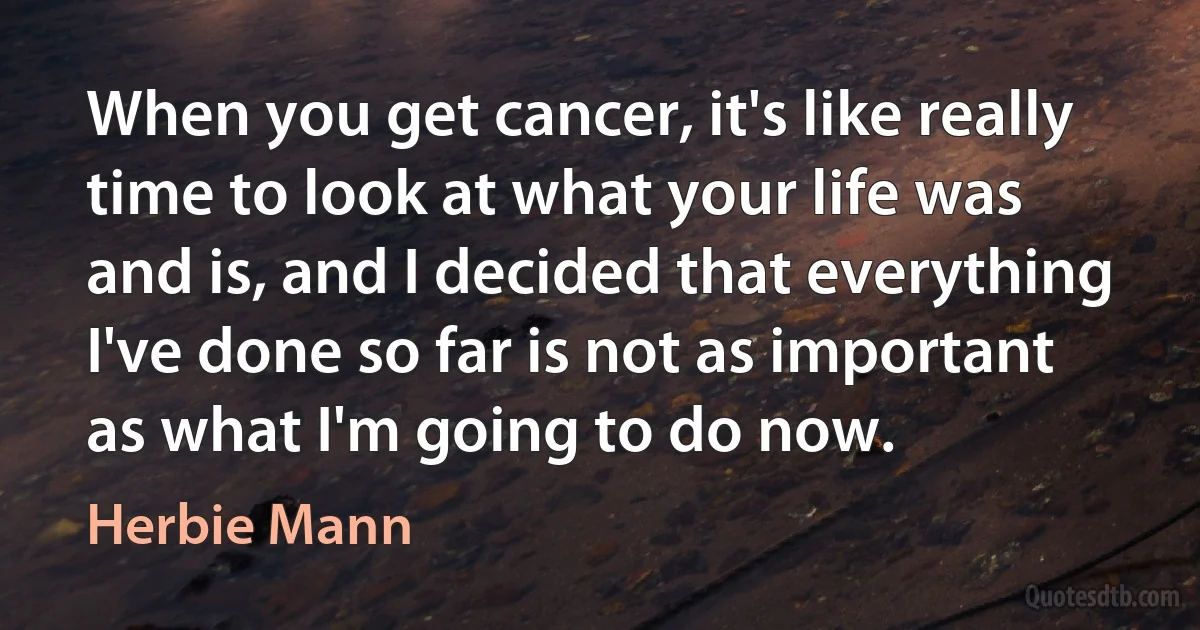 When you get cancer, it's like really time to look at what your life was and is, and I decided that everything I've done so far is not as important as what I'm going to do now. (Herbie Mann)