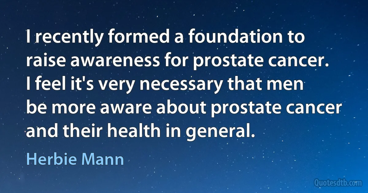 I recently formed a foundation to raise awareness for prostate cancer. I feel it's very necessary that men be more aware about prostate cancer and their health in general. (Herbie Mann)