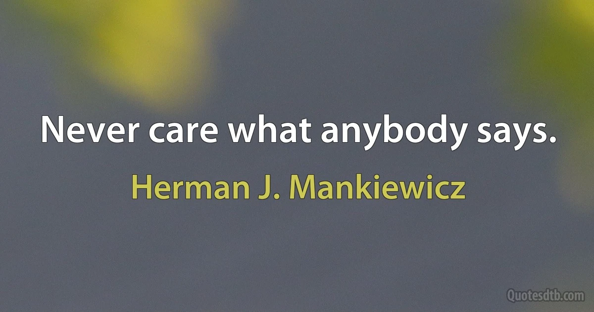 Never care what anybody says. (Herman J. Mankiewicz)