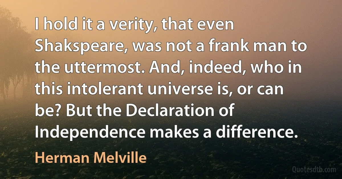 I hold it a verity, that even Shakspeare, was not a frank man to the uttermost. And, indeed, who in this intolerant universe is, or can be? But the Declaration of Independence makes a difference. (Herman Melville)