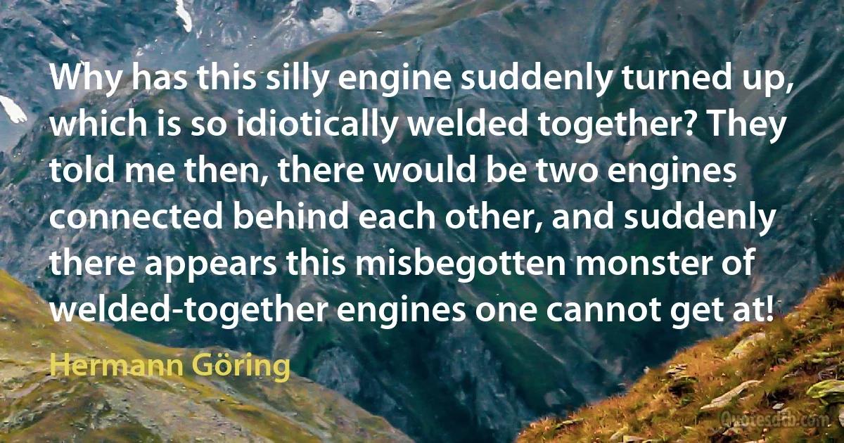 Why has this silly engine suddenly turned up, which is so idiotically welded together? They told me then, there would be two engines connected behind each other, and suddenly there appears this misbegotten monster of welded-together engines one cannot get at! (Hermann Göring)