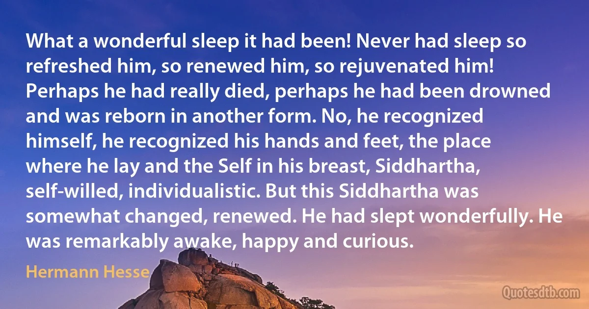 What a wonderful sleep it had been! Never had sleep so refreshed him, so renewed him, so rejuvenated him! Perhaps he had really died, perhaps he had been drowned and was reborn in another form. No, he recognized himself, he recognized his hands and feet, the place where he lay and the Self in his breast, Siddhartha, self-willed, individualistic. But this Siddhartha was somewhat changed, renewed. He had slept wonderfully. He was remarkably awake, happy and curious. (Hermann Hesse)