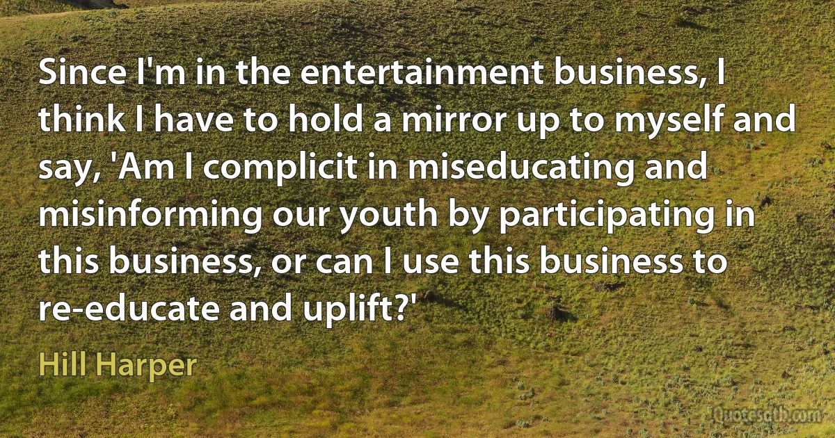 Since I'm in the entertainment business, I think I have to hold a mirror up to myself and say, 'Am I complicit in miseducating and misinforming our youth by participating in this business, or can I use this business to re-educate and uplift?' (Hill Harper)