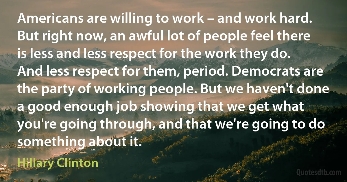 Americans are willing to work – and work hard. But right now, an awful lot of people feel there is less and less respect for the work they do. And less respect for them, period. Democrats are the party of working people. But we haven't done a good enough job showing that we get what you're going through, and that we're going to do something about it. (Hillary Clinton)