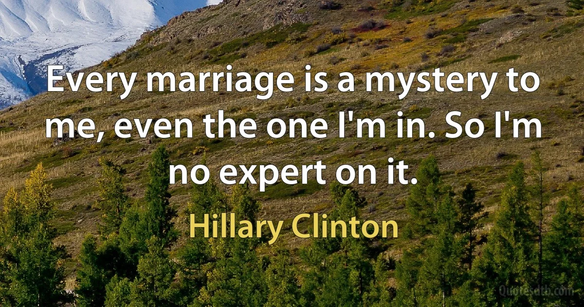 Every marriage is a mystery to me, even the one I'm in. So I'm no expert on it. (Hillary Clinton)