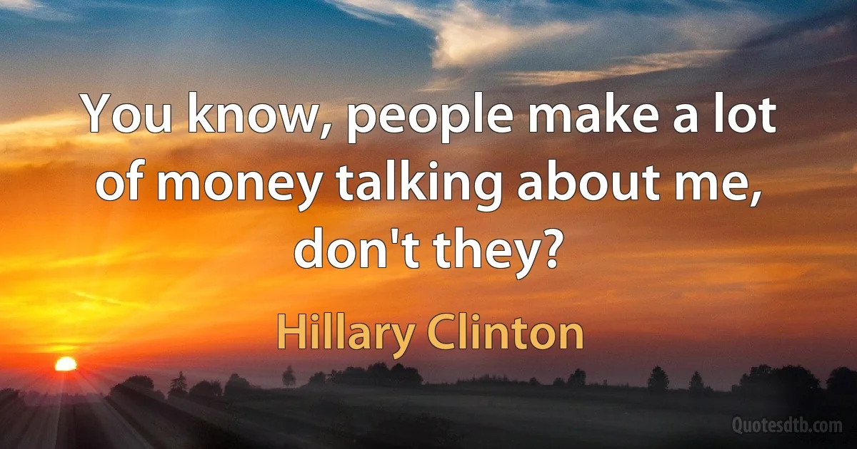 You know, people make a lot of money talking about me, don't they? (Hillary Clinton)