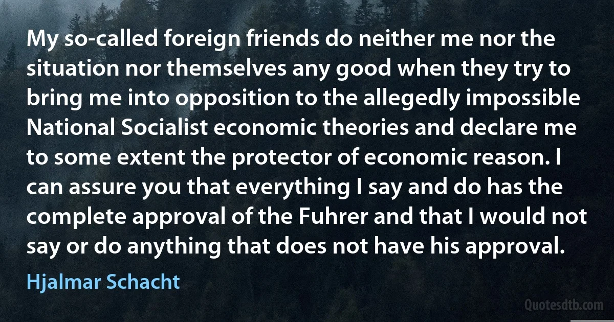 My so-called foreign friends do neither me nor the situation nor themselves any good when they try to bring me into opposition to the allegedly impossible National Socialist economic theories and declare me to some extent the protector of economic reason. I can assure you that everything I say and do has the complete approval of the Fuhrer and that I would not say or do anything that does not have his approval. (Hjalmar Schacht)