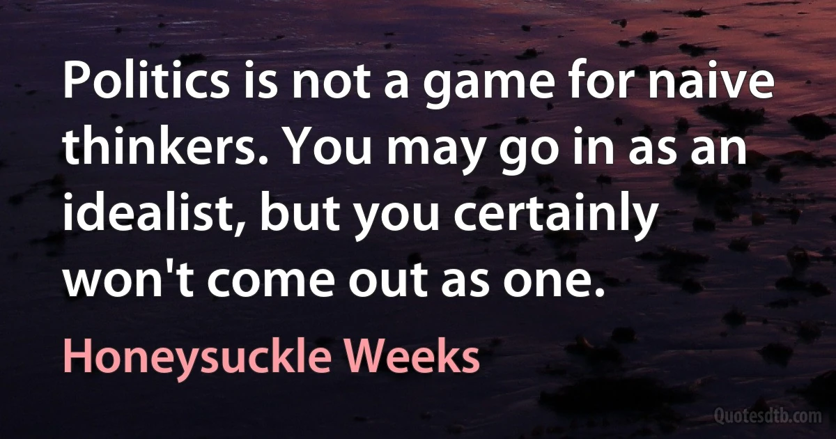 Politics is not a game for naive thinkers. You may go in as an idealist, but you certainly won't come out as one. (Honeysuckle Weeks)