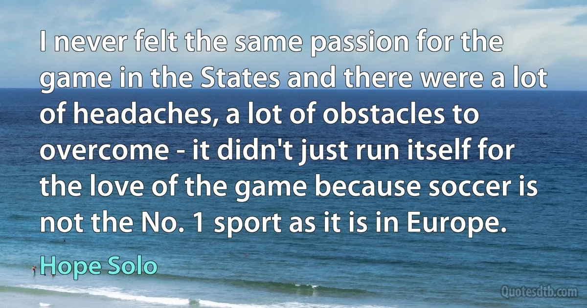 I never felt the same passion for the game in the States and there were a lot of headaches, a lot of obstacles to overcome - it didn't just run itself for the love of the game because soccer is not the No. 1 sport as it is in Europe. (Hope Solo)