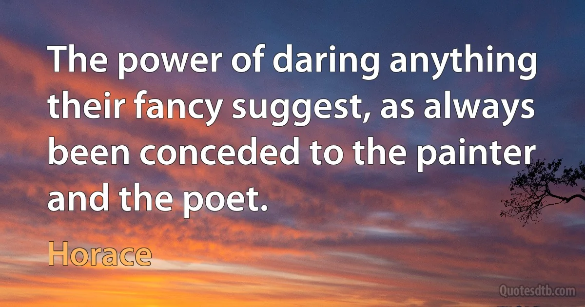 The power of daring anything their fancy suggest, as always been conceded to the painter and the poet. (Horace)