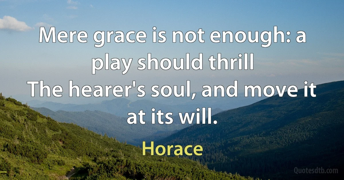 Mere grace is not enough: a play should thrill
The hearer's soul, and move it at its will. (Horace)