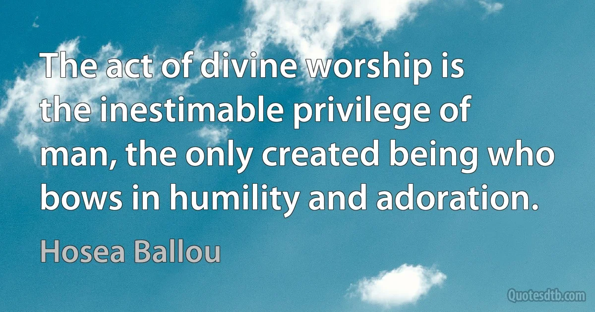 The act of divine worship is the inestimable privilege of man, the only created being who bows in humility and adoration. (Hosea Ballou)