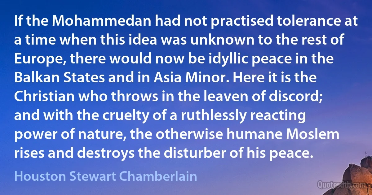 If the Mohammedan had not practised tolerance at a time when this idea was unknown to the rest of Europe, there would now be idyllic peace in the Balkan States and in Asia Minor. Here it is the Christian who throws in the leaven of discord; and with the cruelty of a ruthlessly reacting power of nature, the otherwise humane Moslem rises and destroys the disturber of his peace. (Houston Stewart Chamberlain)