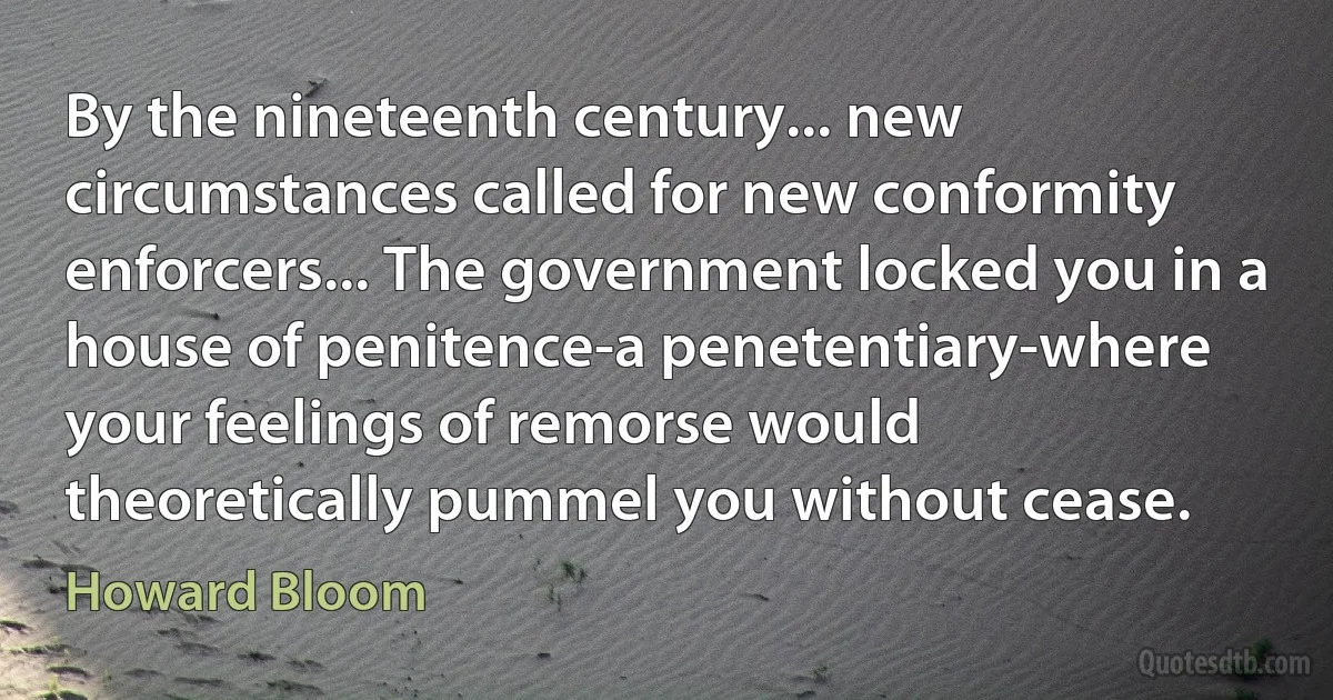 By the nineteenth century... new circumstances called for new conformity enforcers... The government locked you in a house of penitence-a penetentiary-where your feelings of remorse would theoretically pummel you without cease. (Howard Bloom)