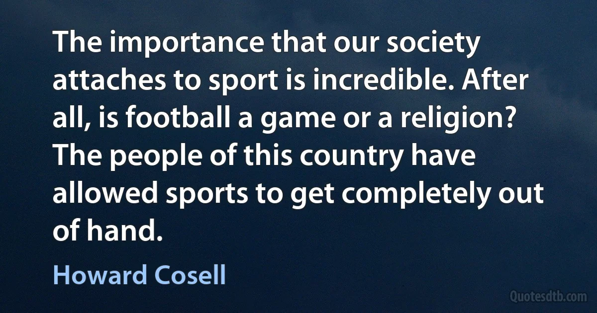 The importance that our society attaches to sport is incredible. After all, is football a game or a religion? The people of this country have allowed sports to get completely out of hand. (Howard Cosell)