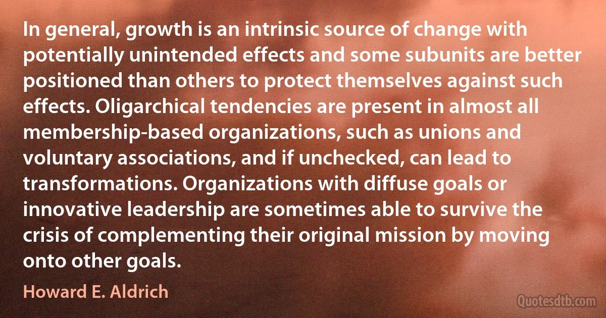 In general, growth is an intrinsic source of change with potentially unintended effects and some subunits are better positioned than others to protect themselves against such effects. Oligarchical tendencies are present in almost all membership-based organizations, such as unions and voluntary associations, and if unchecked, can lead to transformations. Organizations with diffuse goals or innovative leadership are sometimes able to survive the crisis of complementing their original mission by moving onto other goals. (Howard E. Aldrich)