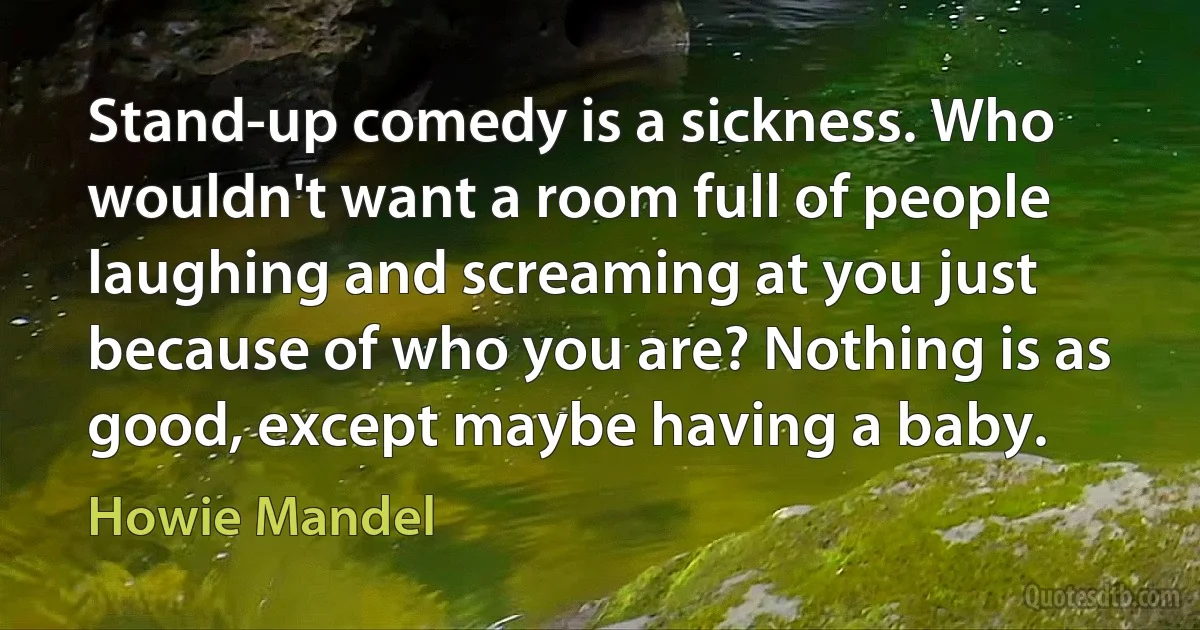 Stand-up comedy is a sickness. Who wouldn't want a room full of people laughing and screaming at you just because of who you are? Nothing is as good, except maybe having a baby. (Howie Mandel)