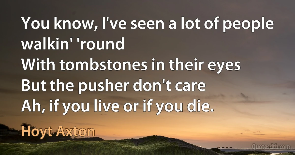 You know, I've seen a lot of people walkin' 'round
With tombstones in their eyes
But the pusher don't care
Ah, if you live or if you die. (Hoyt Axton)