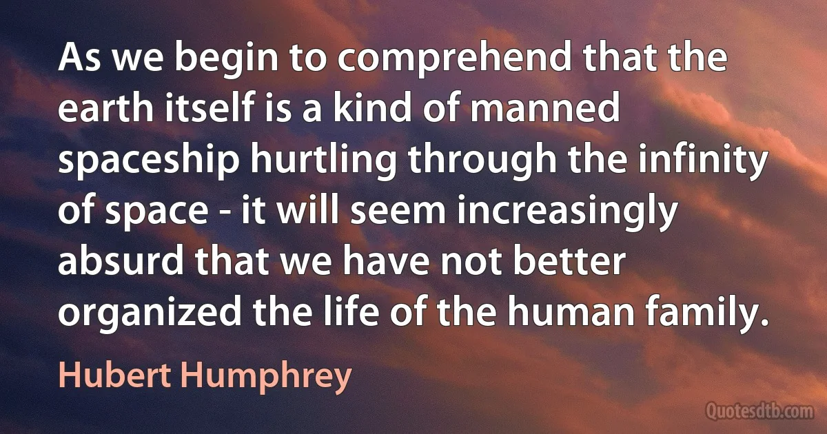 As we begin to comprehend that the earth itself is a kind of manned spaceship hurtling through the infinity of space - it will seem increasingly absurd that we have not better organized the life of the human family. (Hubert Humphrey)