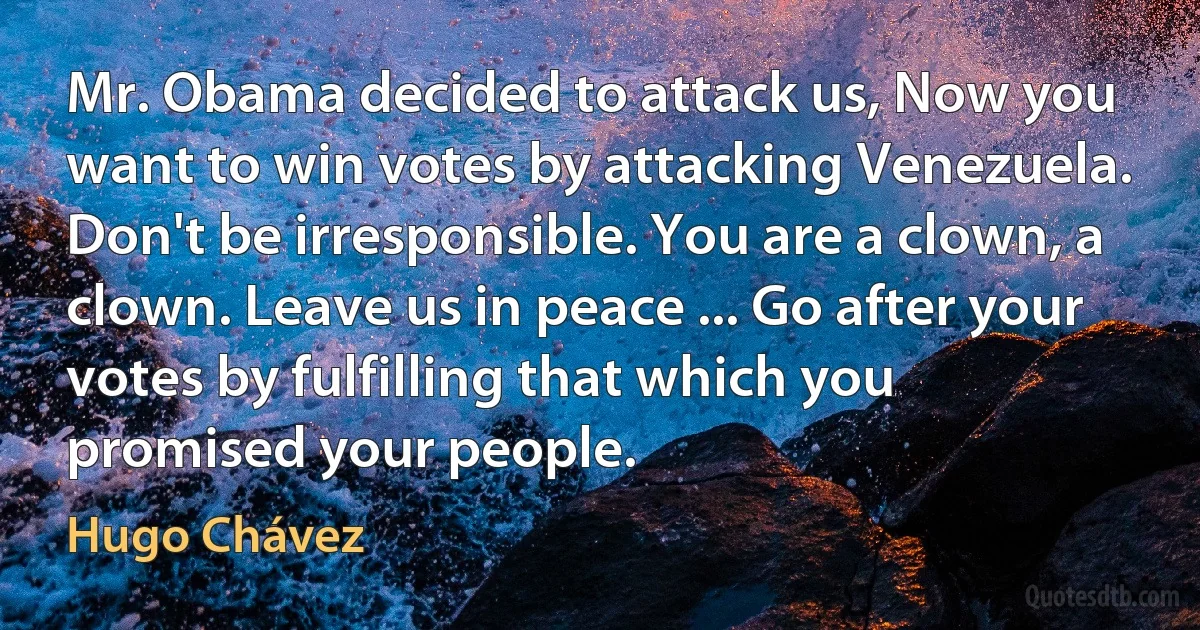 Mr. Obama decided to attack us, Now you want to win votes by attacking Venezuela. Don't be irresponsible. You are a clown, a clown. Leave us in peace ... Go after your votes by fulfilling that which you promised your people. (Hugo Chávez)