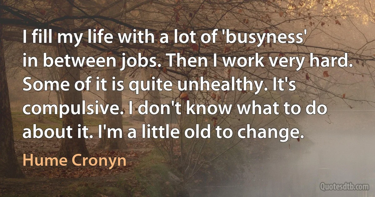 I fill my life with a lot of 'busyness' in between jobs. Then I work very hard. Some of it is quite unhealthy. It's compulsive. I don't know what to do about it. I'm a little old to change. (Hume Cronyn)