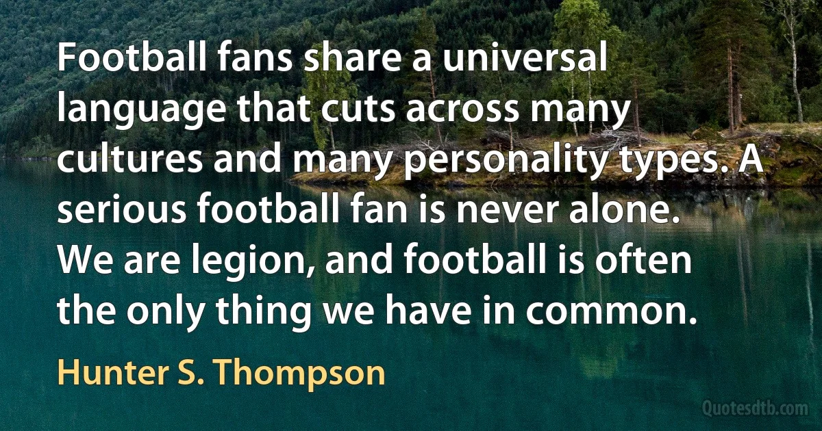 Football fans share a universal language that cuts across many cultures and many personality types. A serious football fan is never alone. We are legion, and football is often the only thing we have in common. (Hunter S. Thompson)