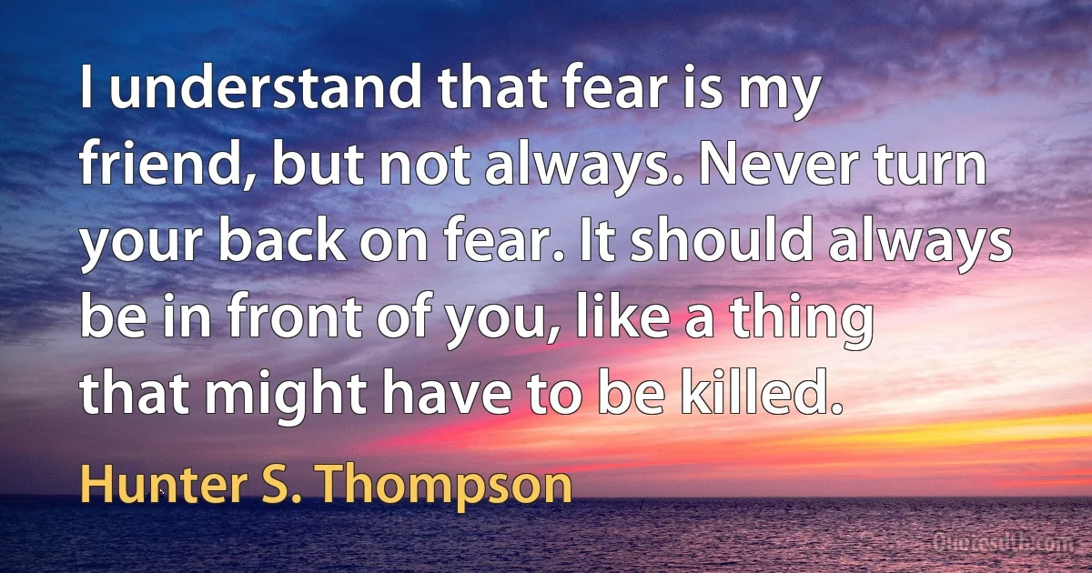 I understand that fear is my friend, but not always. Never turn your back on fear. It should always be in front of you, like a thing that might have to be killed. (Hunter S. Thompson)