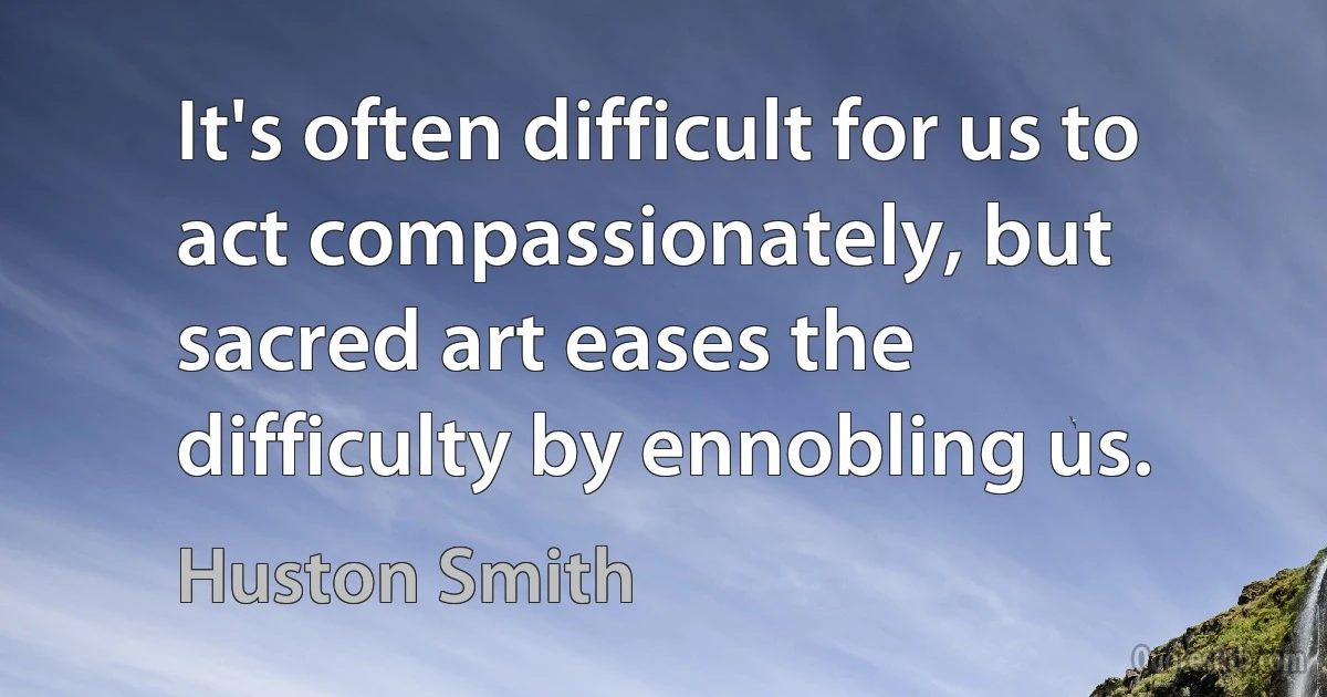 It's often difficult for us to act compassionately, but sacred art eases the difficulty by ennobling us. (Huston Smith)