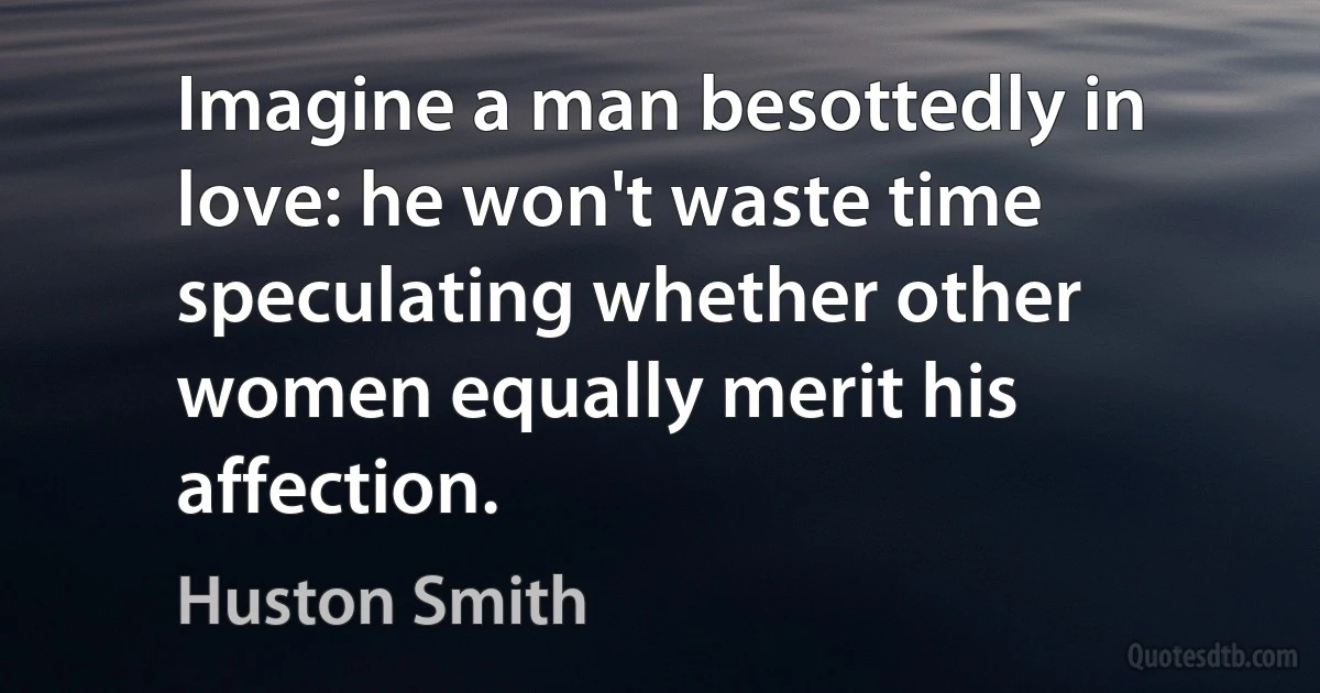 Imagine a man besottedly in love: he won't waste time speculating whether other women equally merit his affection. (Huston Smith)