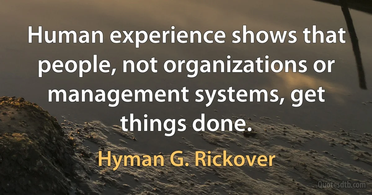 Human experience shows that people, not organizations or management systems, get things done. (Hyman G. Rickover)