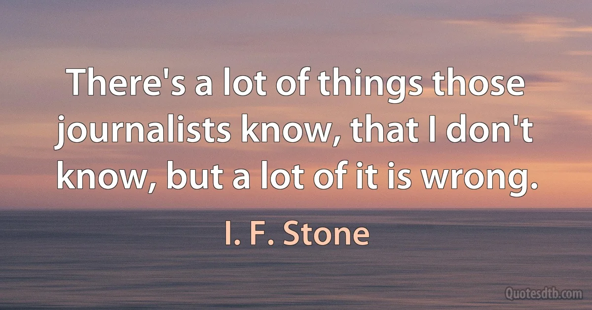 There's a lot of things those journalists know, that I don't know, but a lot of it is wrong. (I. F. Stone)