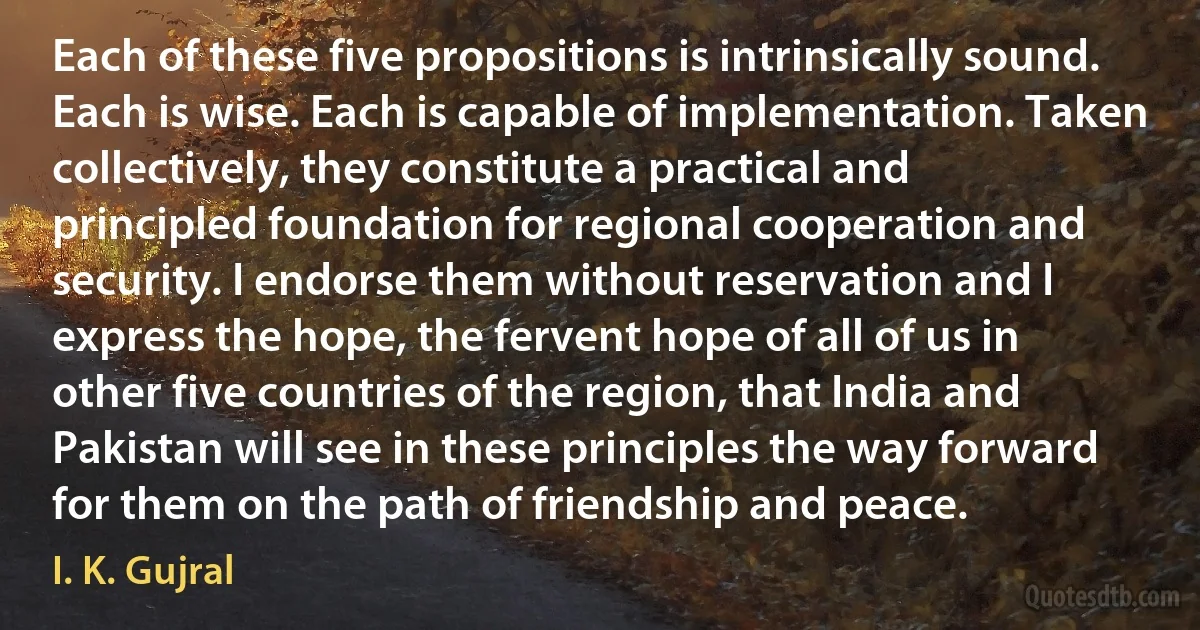 Each of these five propositions is intrinsically sound. Each is wise. Each is capable of implementation. Taken collectively, they constitute a practical and principled foundation for regional cooperation and security. I endorse them without reservation and I express the hope, the fervent hope of all of us in other five countries of the region, that India and Pakistan will see in these principles the way forward for them on the path of friendship and peace. (I. K. Gujral)