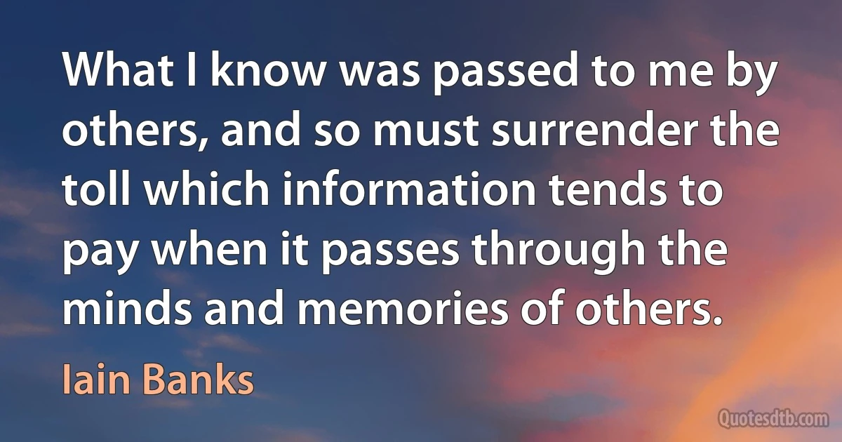 What I know was passed to me by others, and so must surrender the toll which information tends to pay when it passes through the minds and memories of others. (Iain Banks)