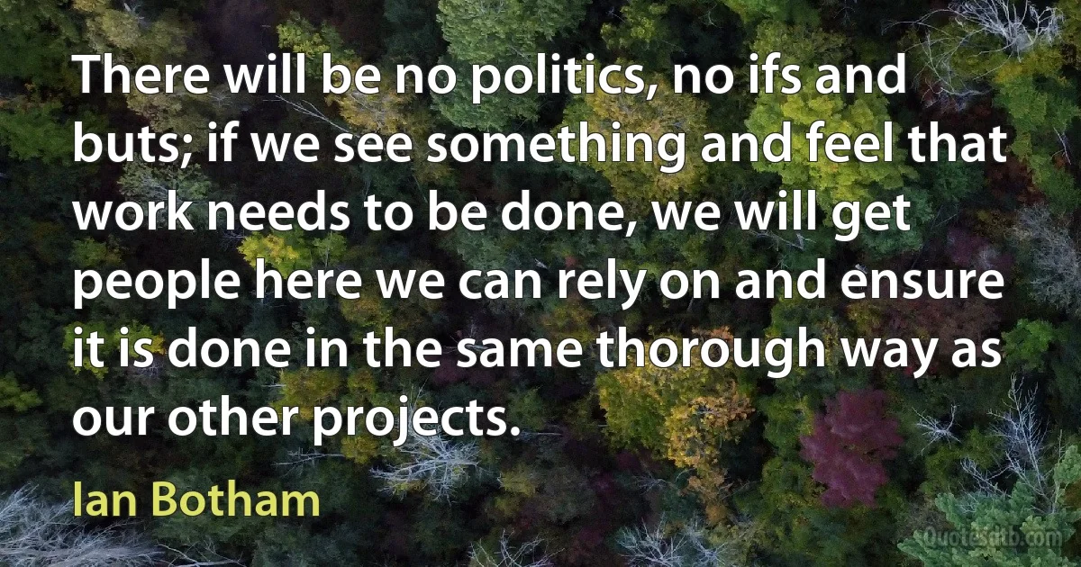 There will be no politics, no ifs and buts; if we see something and feel that work needs to be done, we will get people here we can rely on and ensure it is done in the same thorough way as our other projects. (Ian Botham)