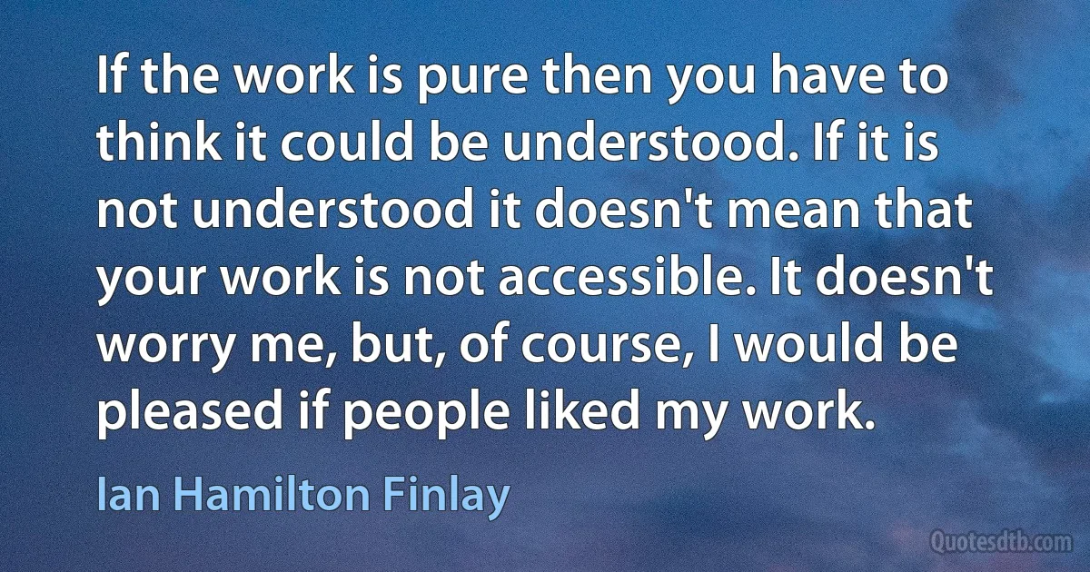 If the work is pure then you have to think it could be understood. If it is not understood it doesn't mean that your work is not accessible. It doesn't worry me, but, of course, I would be pleased if people liked my work. (Ian Hamilton Finlay)