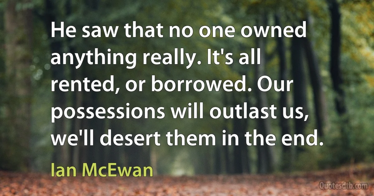 He saw that no one owned anything really. It's all rented, or borrowed. Our possessions will outlast us, we'll desert them in the end. (Ian McEwan)