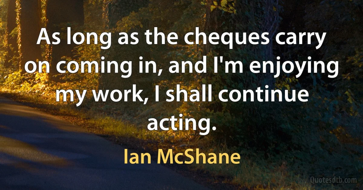 As long as the cheques carry on coming in, and I'm enjoying my work, I shall continue acting. (Ian McShane)