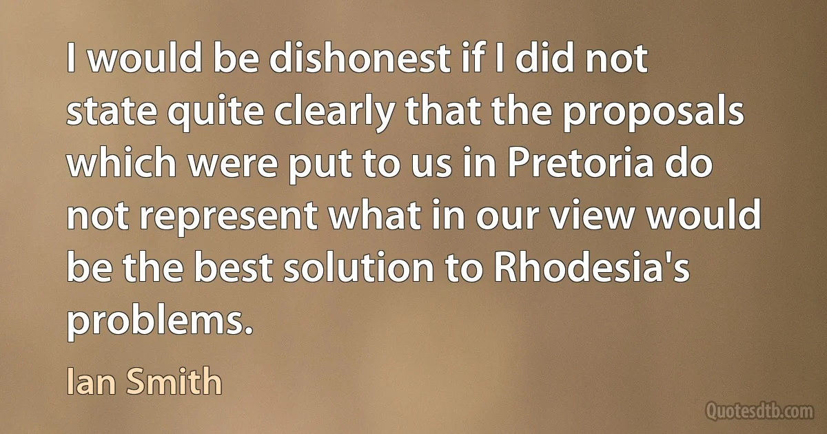 I would be dishonest if I did not state quite clearly that the proposals which were put to us in Pretoria do not represent what in our view would be the best solution to Rhodesia's problems. (Ian Smith)